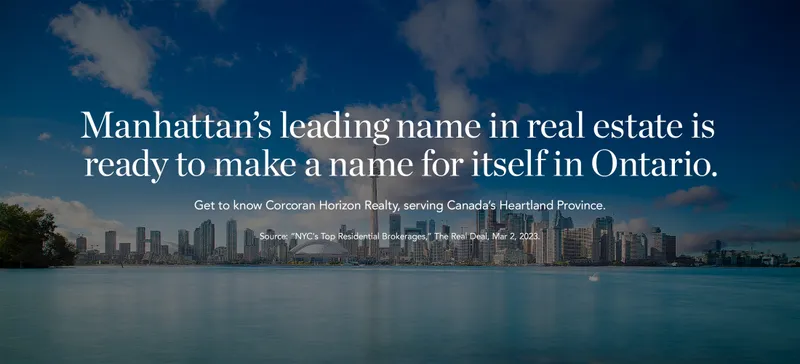 Manhattan's leading name in real estate is ready to make a name for themselves in Ontario. Get to know Corcoran Horizon Realty, serving Canada's Heartland Province. Source: "NYC's Top Residential Brokerages," The Real Deal, Mar, 2 2023.
